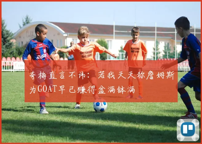 夸梅直言不讳：若我天天称詹姆斯为GOAT早已赚得盆满钵满