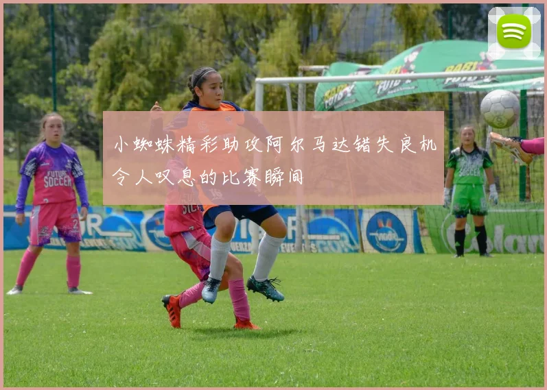 小蜘蛛精彩助攻阿尔马达错失良机令人叹息的比赛瞬间