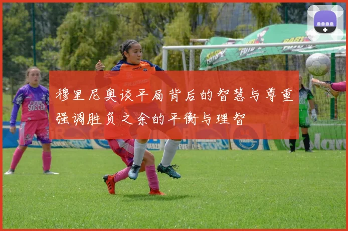穆里尼奥谈平局背后的智慧与尊重强调胜负之余的平衡与理智