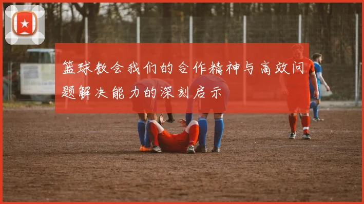 篮球教会我们的合作精神与高效问题解决能力的深刻启示