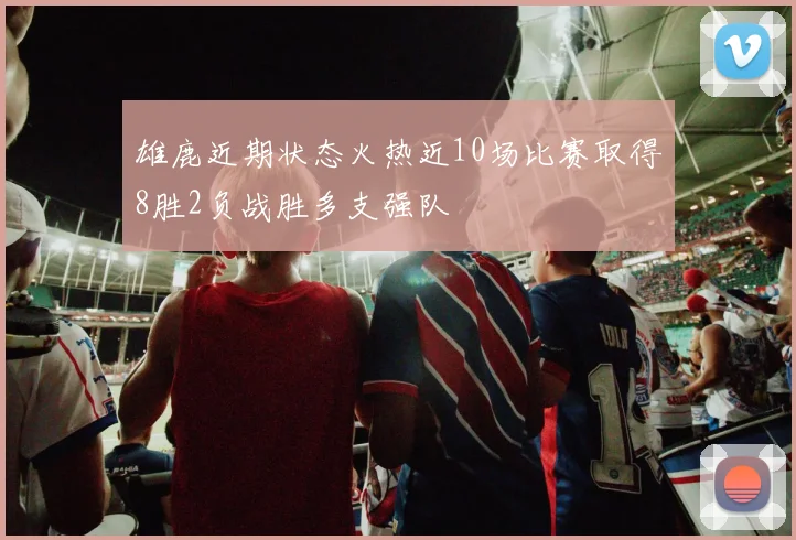 雄鹿近期状态火热近10场比赛取得8胜2负战胜多支强队