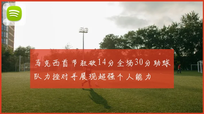 马克西首节狂砍14分全场30分助球队力挫对手展现超强个人能力