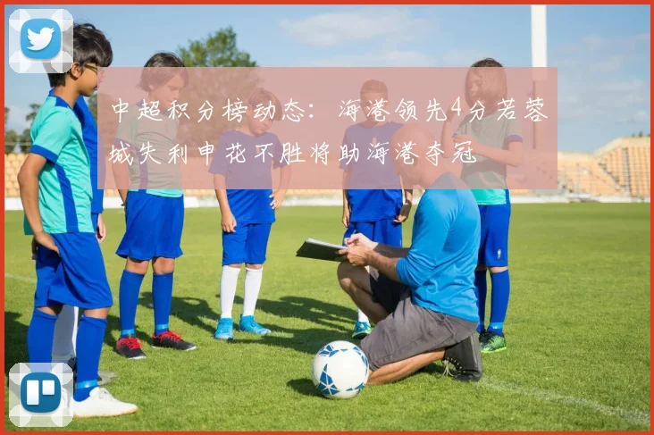 中超积分榜动态：海港领先4分若蓉城失利申花不胜将助海港夺冠