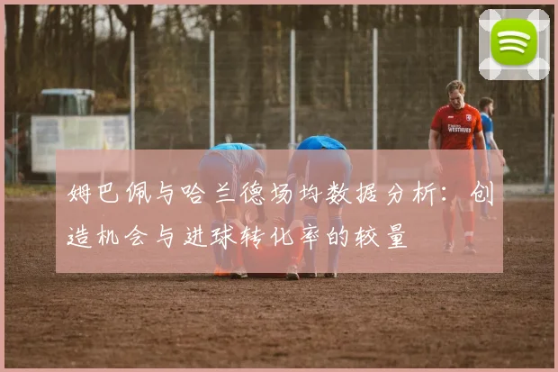 姆巴佩与哈兰德场均数据分析：创造机会与进球转化率的较量