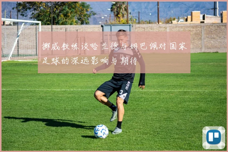 挪威教练谈哈兰德与姆巴佩对国家足球的深远影响与期待