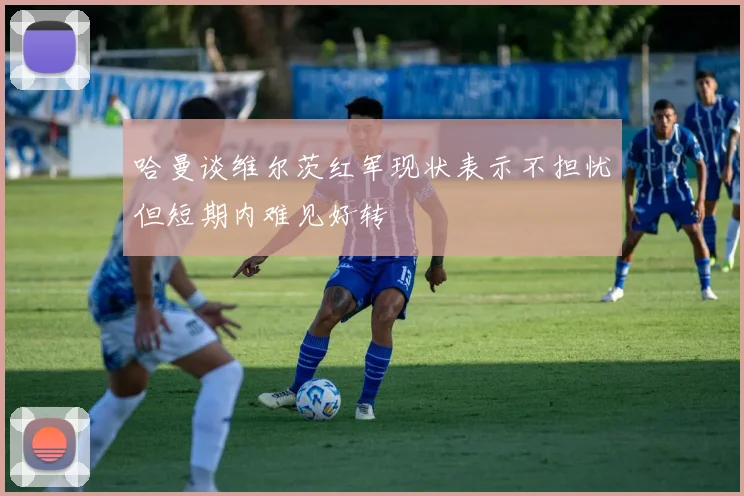 哈曼谈维尔茨红军现状表示不担忧但短期内难见好转