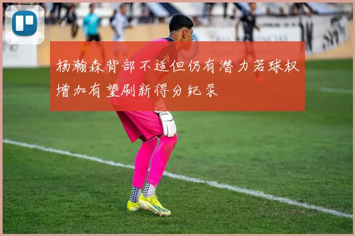 杨瀚森背部不适但仍有潜力若球权增加有望刷新得分纪录