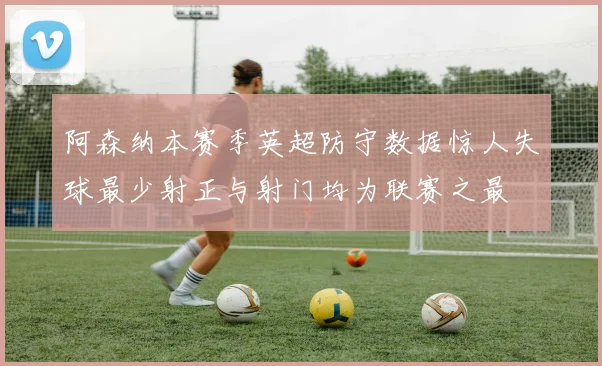 阿森纳本赛季英超防守数据惊人失球最少射正与射门均为联赛之最