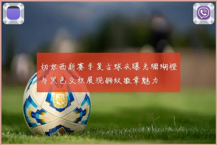 切尔西新赛季复古球衣曝光珊瑚橙与黑色交织展现狮纹徽章魅力