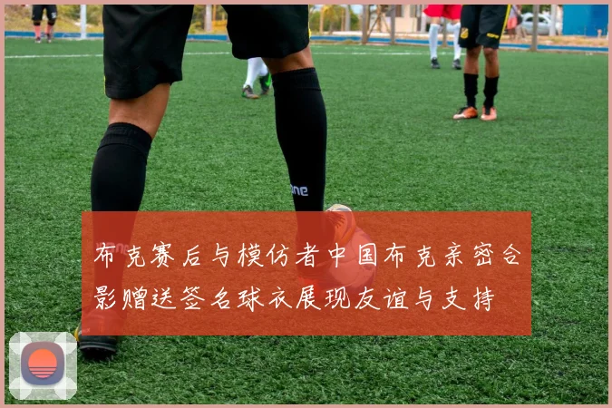 布克赛后与模仿者中国布克亲密合影赠送签名球衣展现友谊与支持