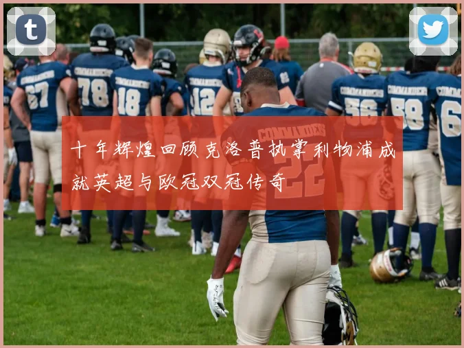 十年辉煌回顾克洛普执掌利物浦成就英超与欧冠双冠传奇