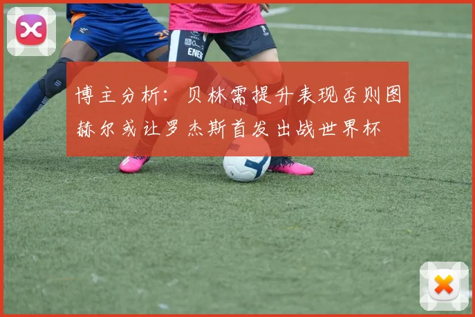 博主分析：贝林需提升表现否则图赫尔或让罗杰斯首发出战世界杯