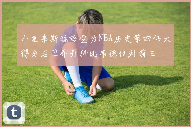 小里弗斯称哈登为NBA历史第四伟大得分后卫乔丹科比韦德位列前三