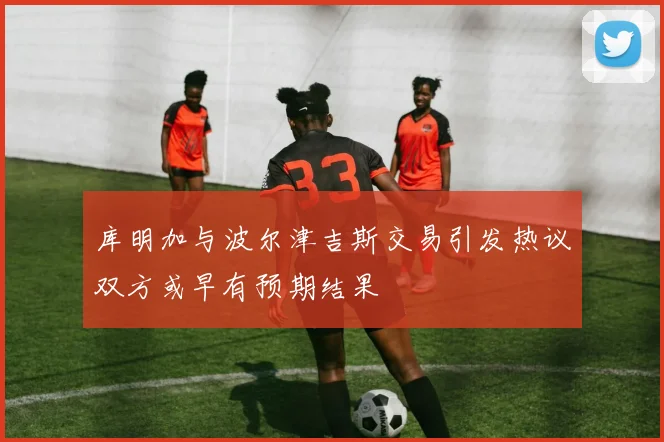 库明加与波尔津吉斯交易引发热议双方或早有预期结果