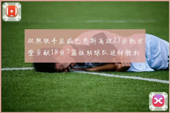 双煞联手发威巴恩斯高效23分凯尔登贡献18分7篮板助球队逆转胜利