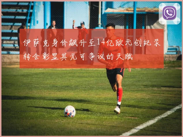 伊萨克身价飙升至14亿欧元创纪录转会彰显其无可争议的天赋