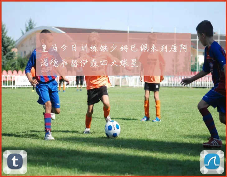 皇马今日训练缺少姆巴佩米利唐阿诺德和赫伊森四大球星