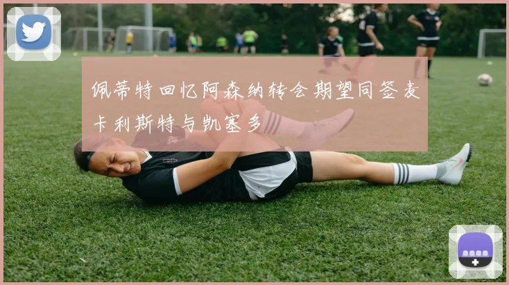 佩蒂特回忆阿森纳转会期望同签麦卡利斯特与凯塞多