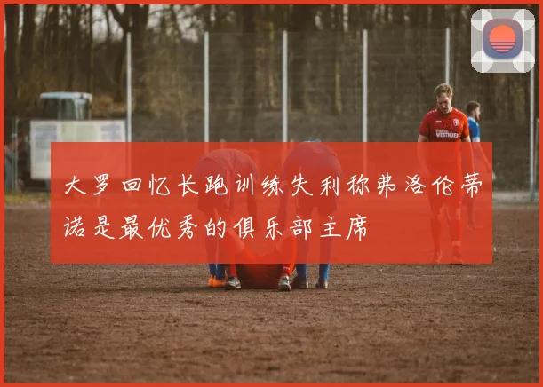 大罗回忆长跑训练失利称弗洛伦蒂诺是最优秀的俱乐部主席
