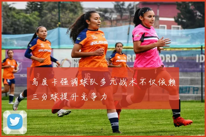 乌度卡强调球队多元战术不仅依赖三分球提升竞争力