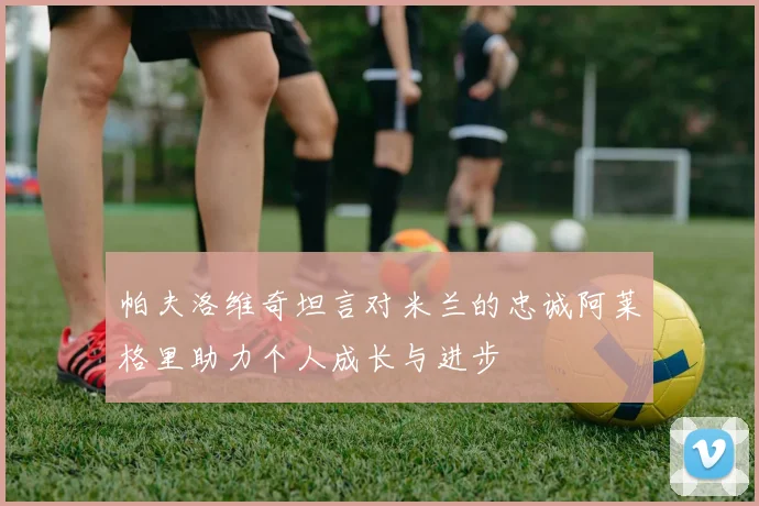 帕夫洛维奇坦言对米兰的忠诚阿莱格里助力个人成长与进步