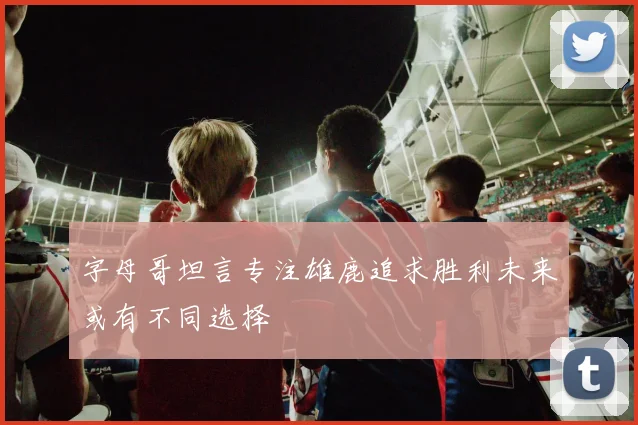 字母哥坦言专注雄鹿追求胜利未来或有不同选择