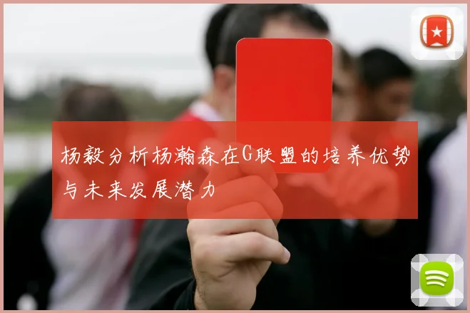 杨毅分析杨瀚森在G联盟的培养优势与未来发展潜力
