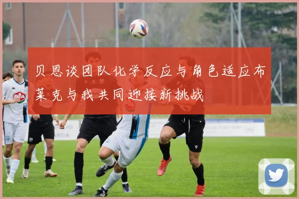 贝恩谈团队化学反应与角色适应布莱克与我共同迎接新挑战