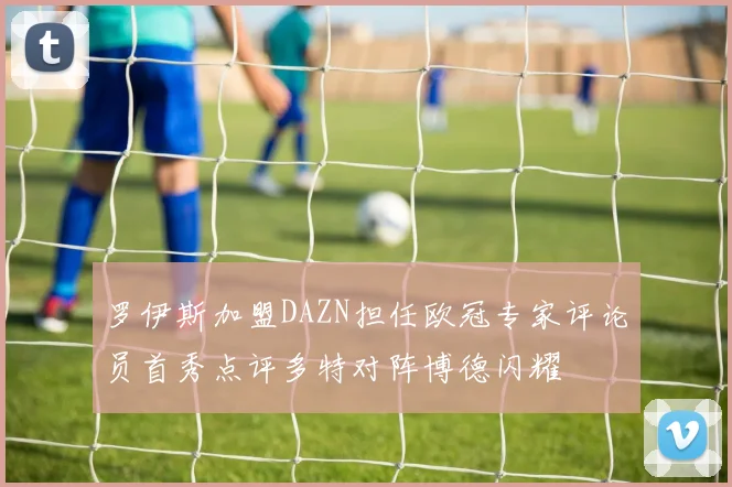 罗伊斯加盟DAZN担任欧冠专家评论员首秀点评多特对阵博德闪耀