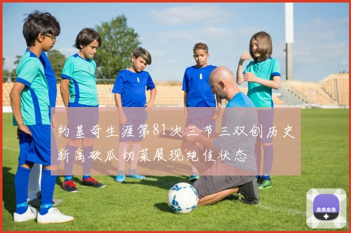 约基奇生涯第81次三节三双创历史新高砍瓜切菜展现绝佳状态