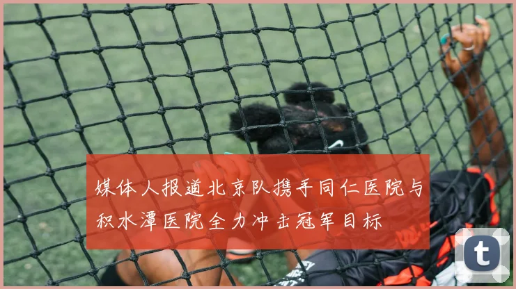 媒体人报道北京队携手同仁医院与积水潭医院全力冲击冠军目标