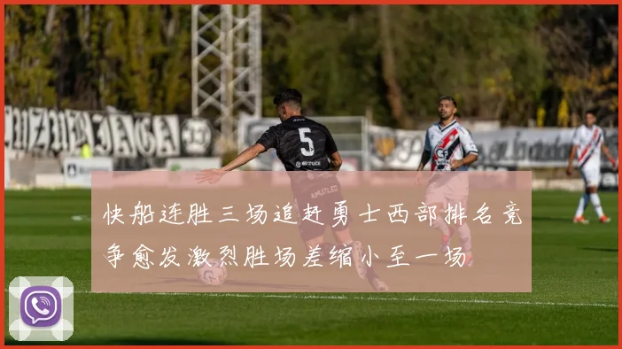 快船连胜三场追赶勇士西部排名竞争愈发激烈胜场差缩小至一场