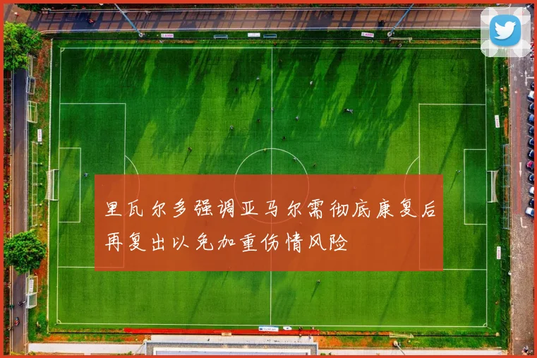 里瓦尔多强调亚马尔需彻底康复后再复出以免加重伤情风险